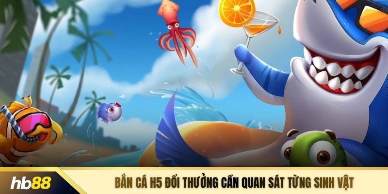 Bắn cá H5 đổi thưởng cần quan sát từng sinh vật